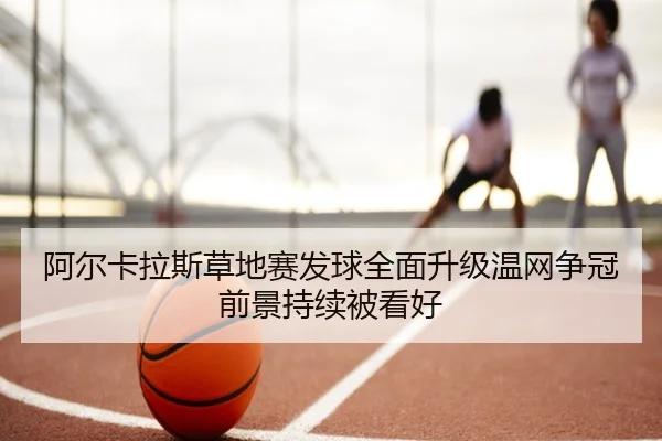 阿尔卡拉斯草地赛发球全面升级温网争冠前景持续被看好