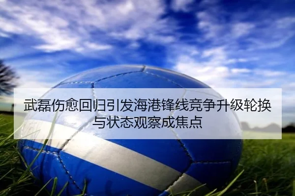 武磊伤愈回归引发海港锋线竞争升级轮换与状态观察成焦点